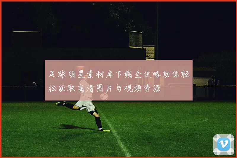 足球明星素材库下载全攻略助你轻松获取高清图片与视频资源