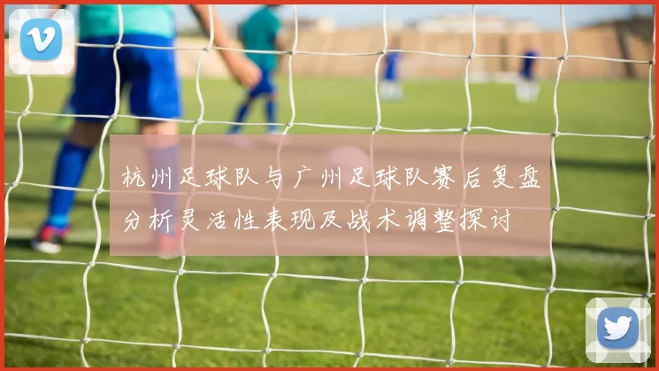 杭州足球队与广州足球队赛后复盘分析灵活性表现及战术调整探讨
