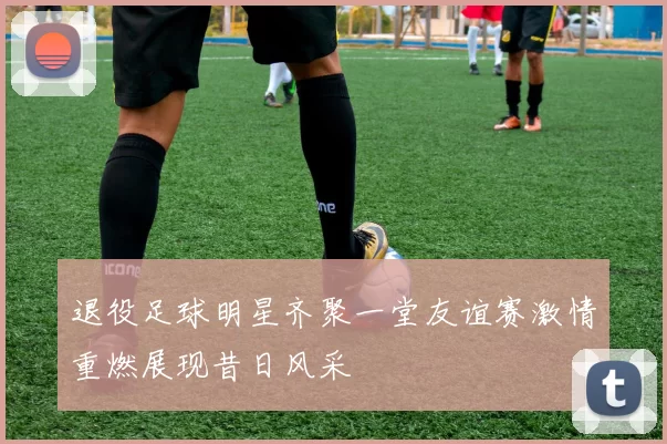 退役足球明星齐聚一堂友谊赛激情重燃展现昔日风采