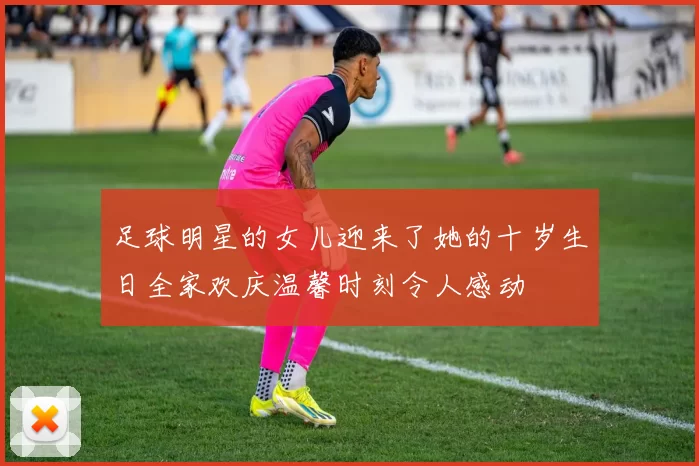 足球明星的女儿迎来了她的十岁生日全家欢庆温馨时刻令人感动