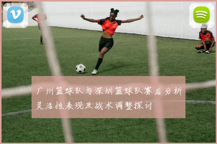 广州篮球队与深圳篮球队赛后分析灵活性表现及战术调整探讨