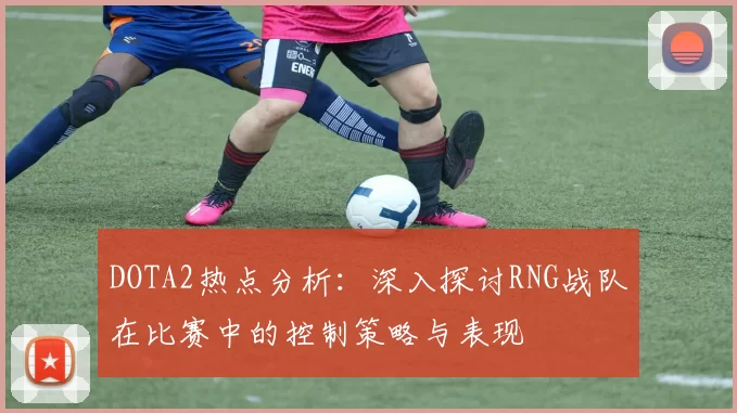 DOTA2热点分析：深入探讨RNG战队在比赛中的控制策略与表现