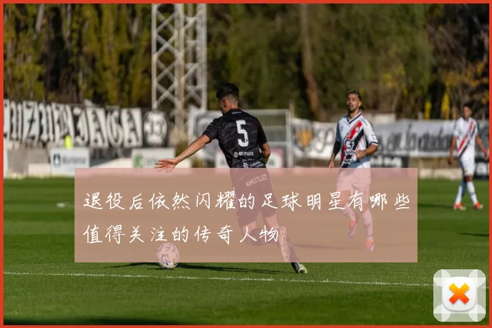 退役后依然闪耀的足球明星有哪些值得关注的传奇人物