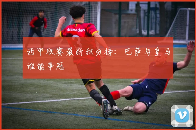 西甲联赛最新积分榜：巴萨与皇马谁能争冠