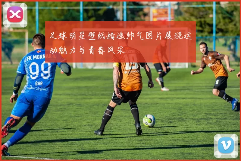 足球明星壁纸精选帅气图片展现运动魅力与青春风采
