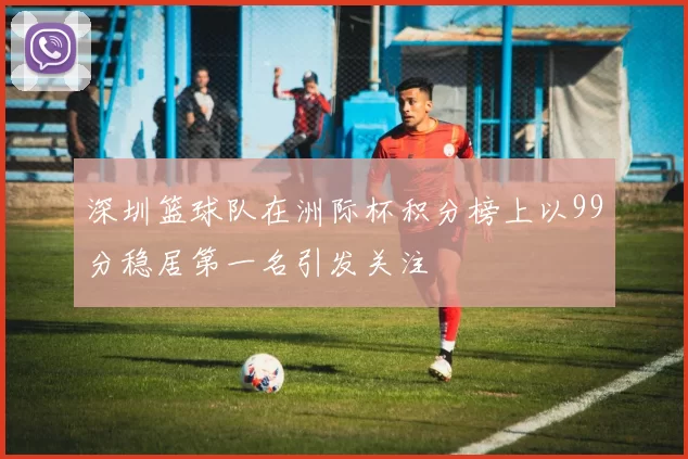 深圳篮球队在洲际杯积分榜上以99分稳居第一名引发关注