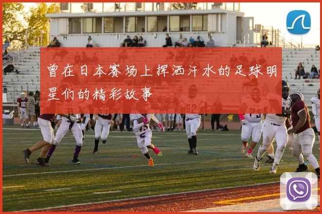 曾在日本赛场上挥洒汗水的足球明星们的精彩故事