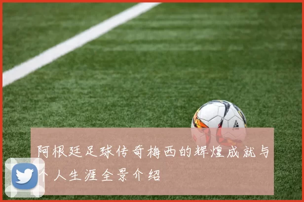 阿根廷足球传奇梅西的辉煌成就与个人生涯全景介绍