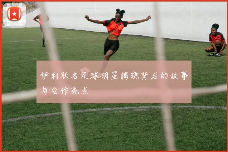 伊利联名足球明星揭晓背后的故事与合作亮点