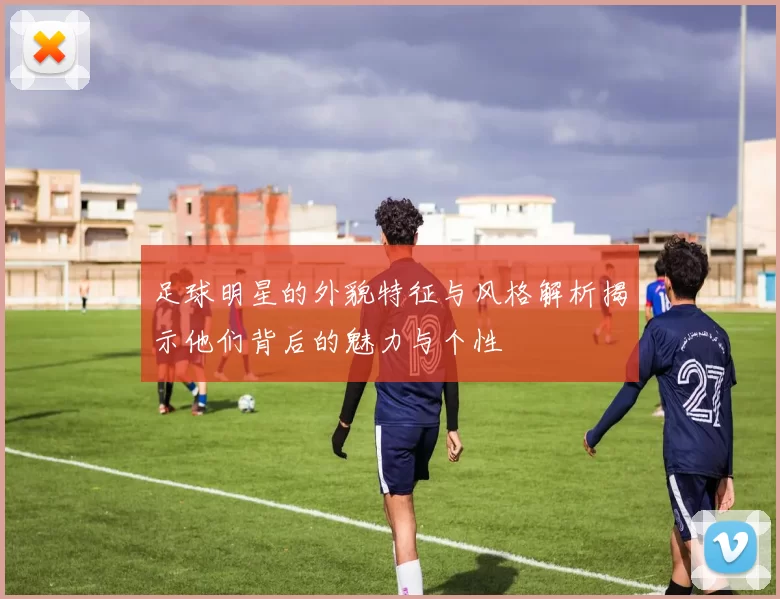 足球明星的外貌特征与风格解析揭示他们背后的魅力与个性