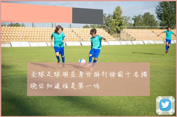 全球足球明星身价排行榜前十名揭晓你知道谁是第一吗