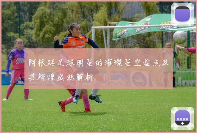 阿根廷足球明星的璀璨星空盘点及其辉煌成就解析