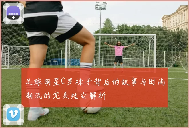 足球明星C罗袜子背后的故事与时尚潮流的完美结合解析