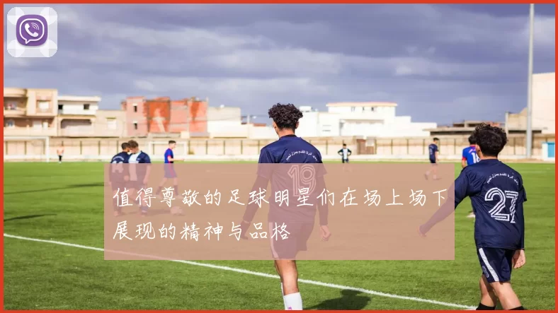 值得尊敬的足球明星们在场上场下展现的精神与品格