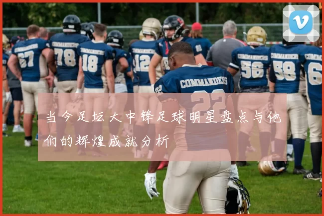 当今足坛大中锋足球明星盘点与他们的辉煌成就分析