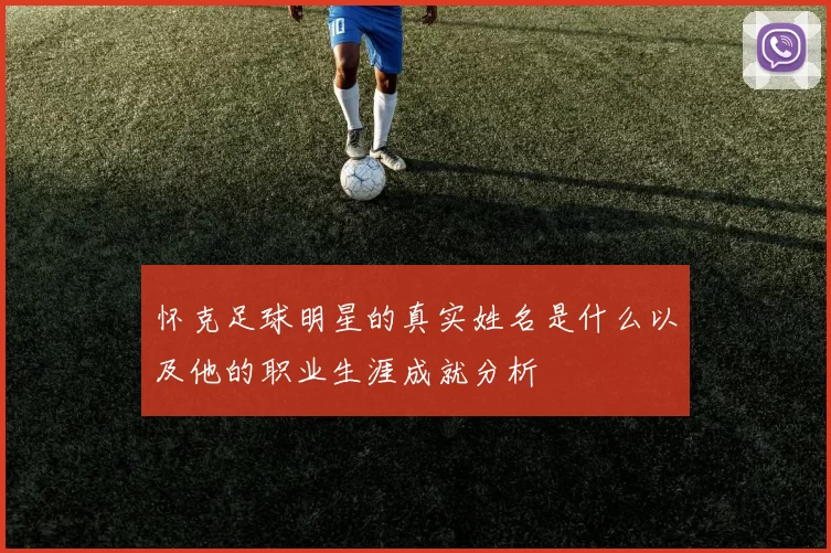 怀克足球明星的真实姓名是什么以及他的职业生涯成就分析