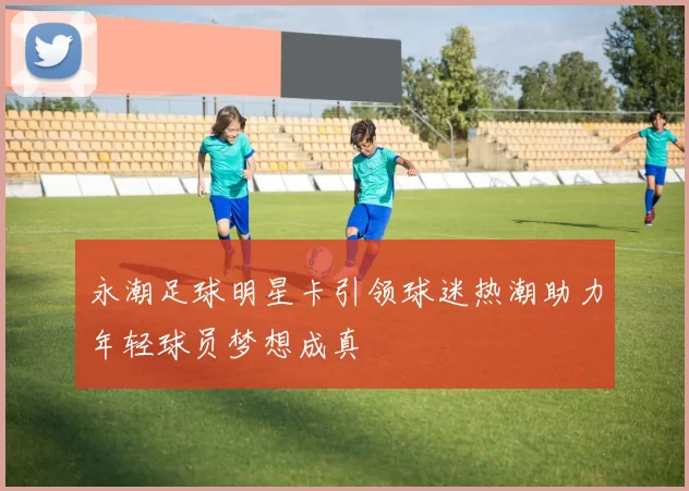 永潮足球明星卡引领球迷热潮助力年轻球员梦想成真