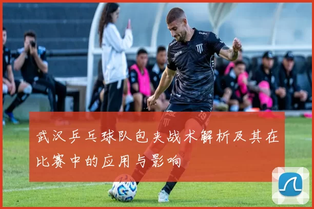武汉乒乓球队包夹战术解析及其在比赛中的应用与影响