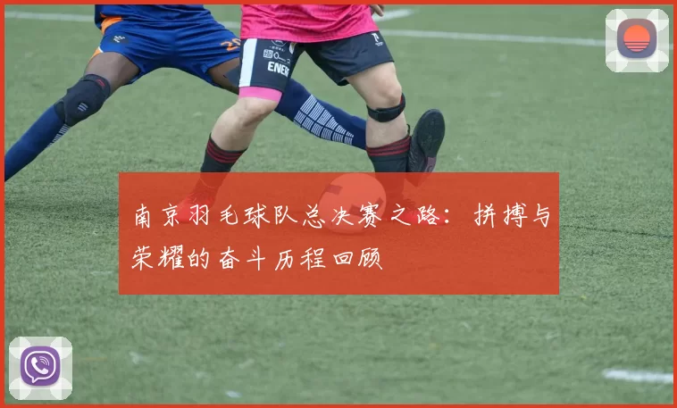 南京羽毛球队总决赛之路：拼搏与荣耀的奋斗历程回顾