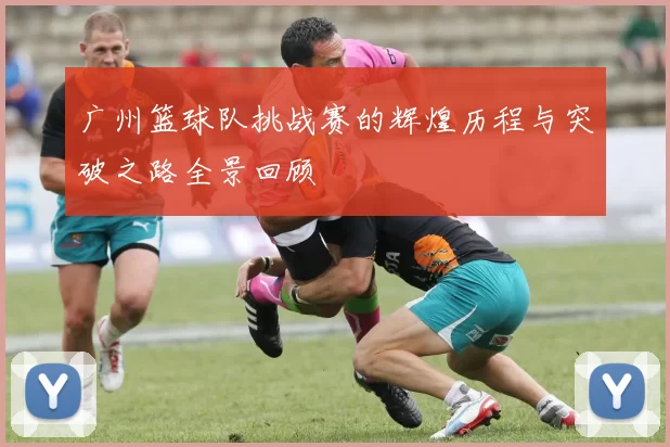 广州篮球队挑战赛的辉煌历程与突破之路全景回顾