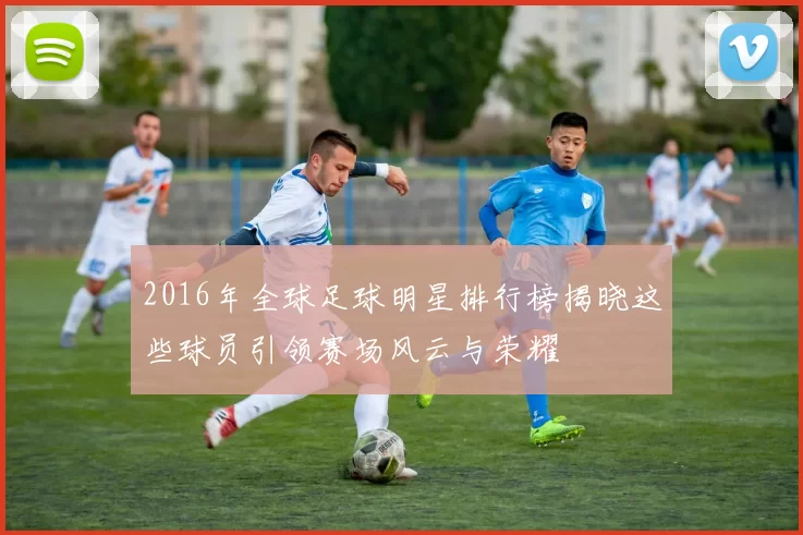 2016年全球足球明星排行榜揭晓这些球员引领赛场风云与荣耀