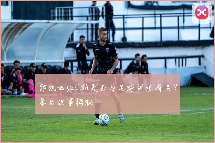 郭凯回归CBA是否与足球训练有关？幕后故事揭秘