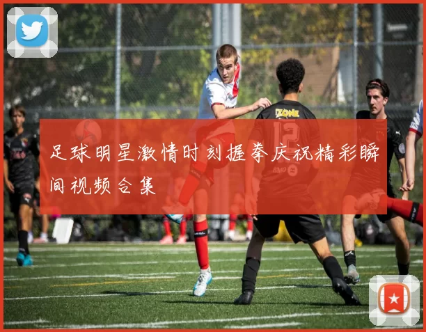 足球明星激情时刻握拳庆祝精彩瞬间视频合集