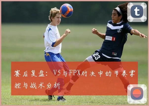 赛后复盘：V5与FPX对决中的节奏掌控与战术分析