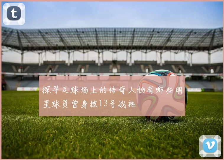 探寻足球场上的传奇人物有哪些明星球员曾身披13号战袍
