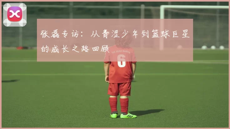 张磊专访：从青涩少年到篮球巨星的成长之路回顾