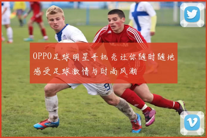 OPPO足球明星手机壳让你随时随地感受足球激情与时尚风潮