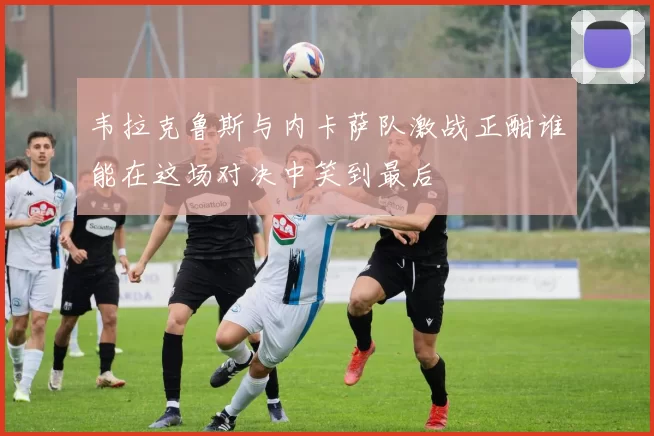 韦拉克鲁斯与内卡萨队激战正酣谁能在这场对决中笑到最后