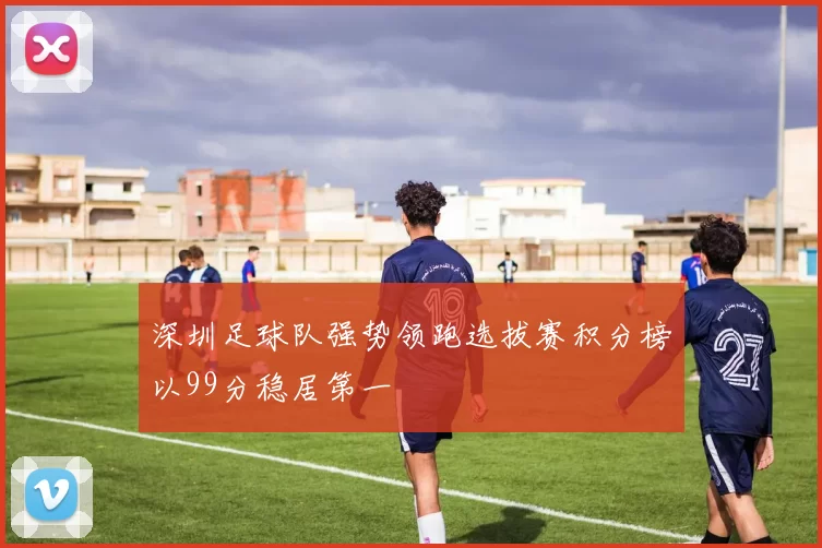 深圳足球队强势领跑选拔赛积分榜以99分稳居第一