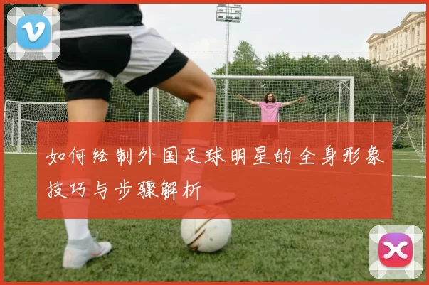 如何绘制外国足球明星的全身形象技巧与步骤解析