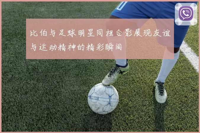 比伯与足球明星同框合影展现友谊与运动精神的精彩瞬间
