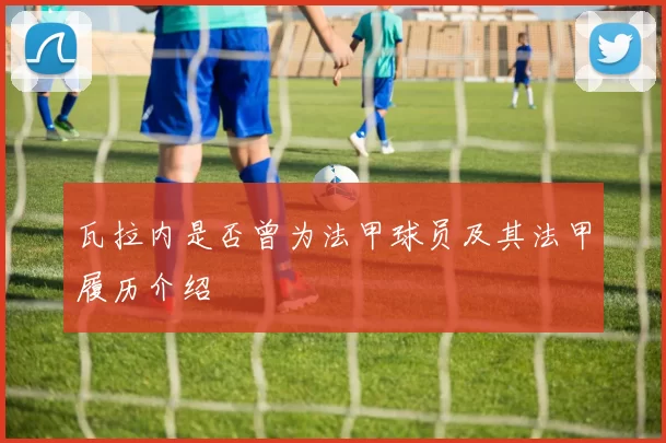 瓦拉内是否曾为法甲球员及其法甲履历介绍