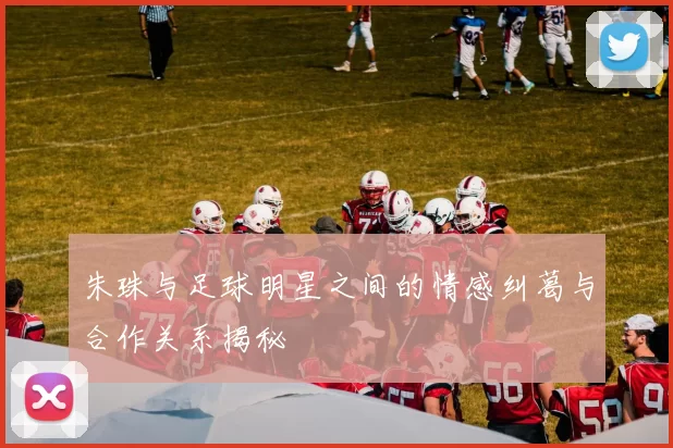 朱珠与足球明星之间的情感纠葛与合作关系揭秘