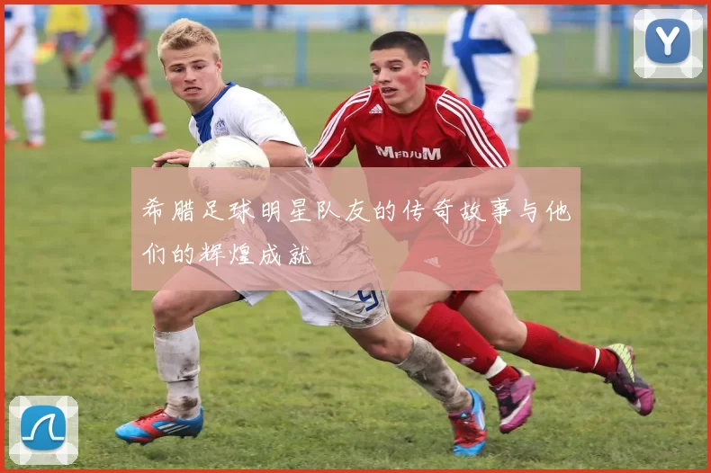 希腊足球明星队友的传奇故事与他们的辉煌成就