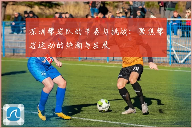 深圳攀岩队的节奏与挑战：聚焦攀岩运动的热潮与发展