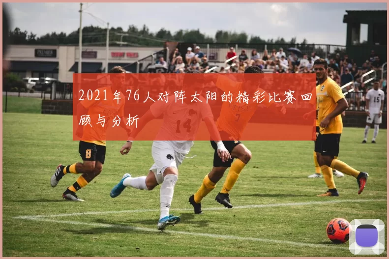 2021年76人对阵太阳的精彩比赛回顾与分析