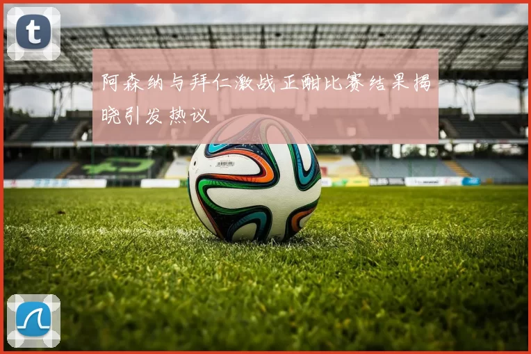 阿森纳与拜仁激战正酣比赛结果揭晓引发热议