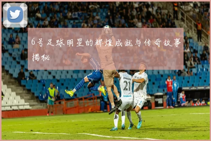 6号足球明星的辉煌成就与传奇故事揭秘