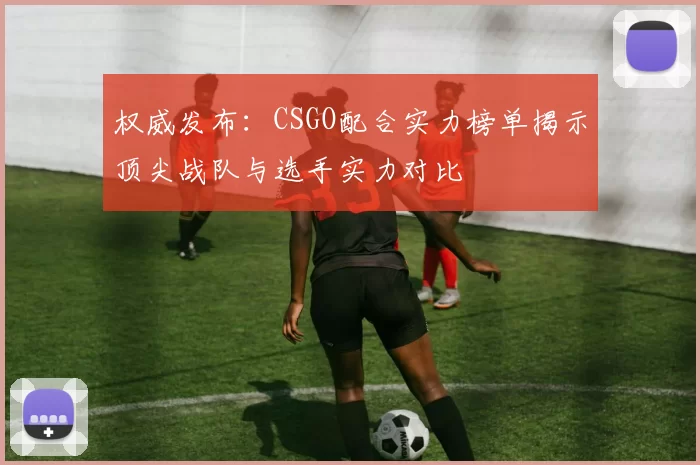 权威发布：CSGO配合实力榜单揭示顶尖战队与选手实力对比