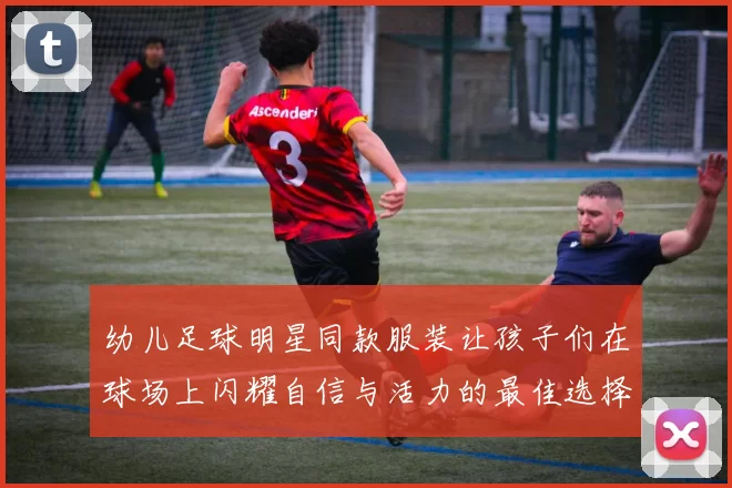 幼儿足球明星同款服装让孩子们在球场上闪耀自信与活力的最佳选择