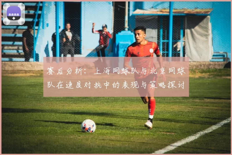 赛后分析：上海网球队与北京网球队在速度对抗中的表现与策略探讨
