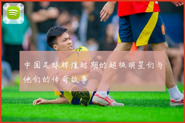 中国足球辉煌时期的超级明星们与他们的传奇故事