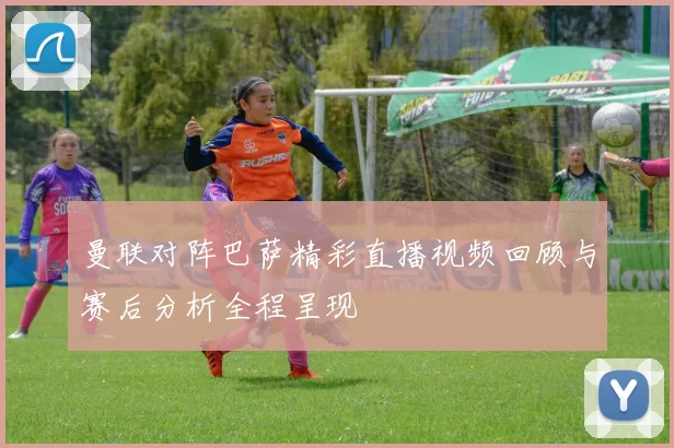 曼联对阵巴萨精彩直播视频回顾与赛后分析全程呈现