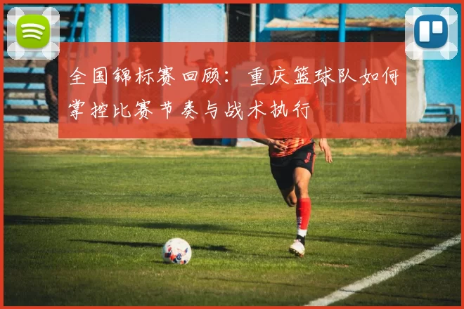 全国锦标赛回顾：重庆篮球队如何掌控比赛节奏与战术执行