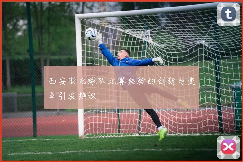 西安羽毛球队比赛经验的创新与变革引发热议