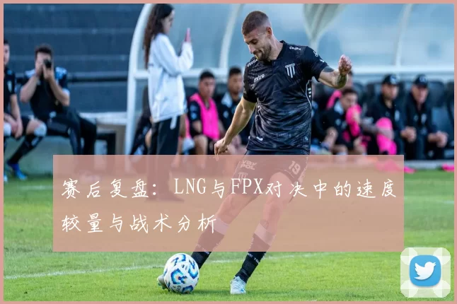 赛后复盘：LNG与FPX对决中的速度较量与战术分析
